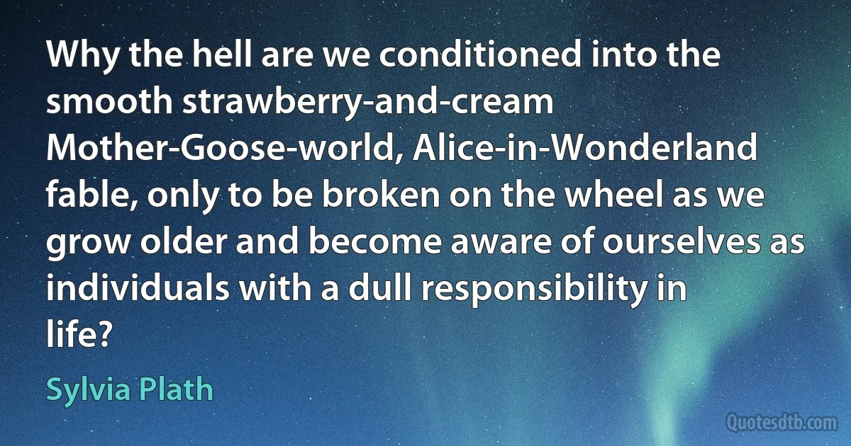 Why the hell are we conditioned into the smooth strawberry-and-cream Mother-Goose-world, Alice-in-Wonderland fable, only to be broken on the wheel as we grow older and become aware of ourselves as individuals with a dull responsibility in life? (Sylvia Plath)