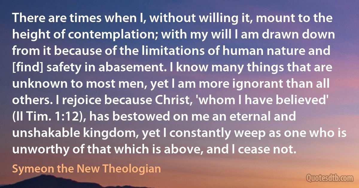 There are times when I, without willing it, mount to the height of contemplation; with my will I am drawn down from it because of the limitations of human nature and [find] safety in abasement. I know many things that are unknown to most men, yet I am more ignorant than all others. I rejoice because Christ, 'whom I have believed' (II Tim. 1:12), has bestowed on me an eternal and unshakable kingdom, yet I constantly weep as one who is unworthy of that which is above, and I cease not. (Symeon the New Theologian)