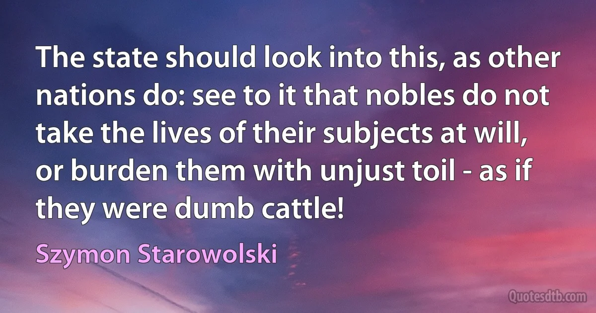 The state should look into this, as other nations do: see to it that nobles do not take the lives of their subjects at will, or burden them with unjust toil - as if they were dumb cattle! (Szymon Starowolski)