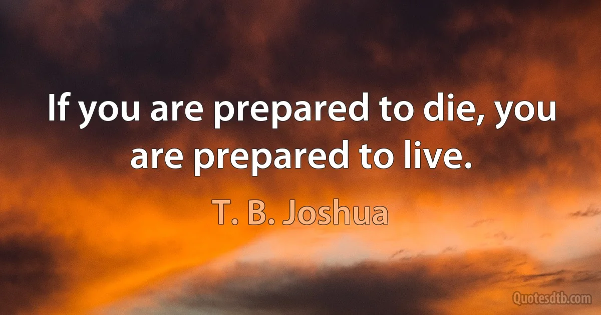 If you are prepared to die, you are prepared to live. (T. B. Joshua)