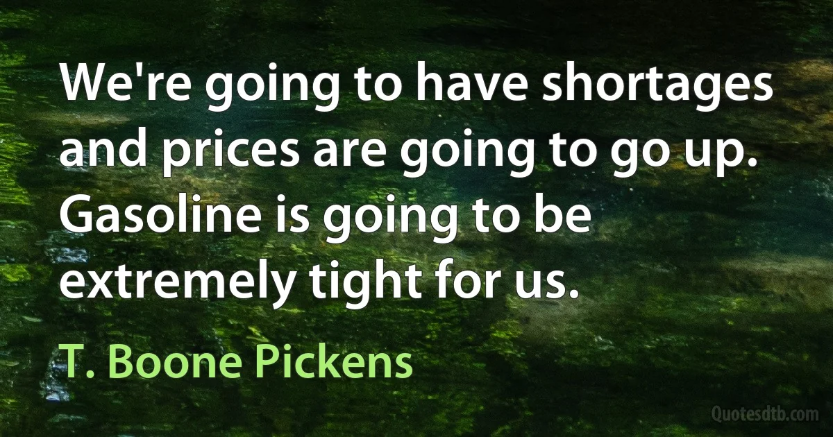 We're going to have shortages and prices are going to go up. Gasoline is going to be extremely tight for us. (T. Boone Pickens)