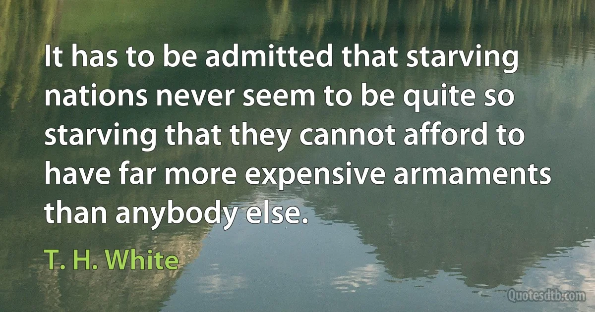 It has to be admitted that starving nations never seem to be quite so starving that they cannot afford to have far more expensive armaments than anybody else. (T. H. White)