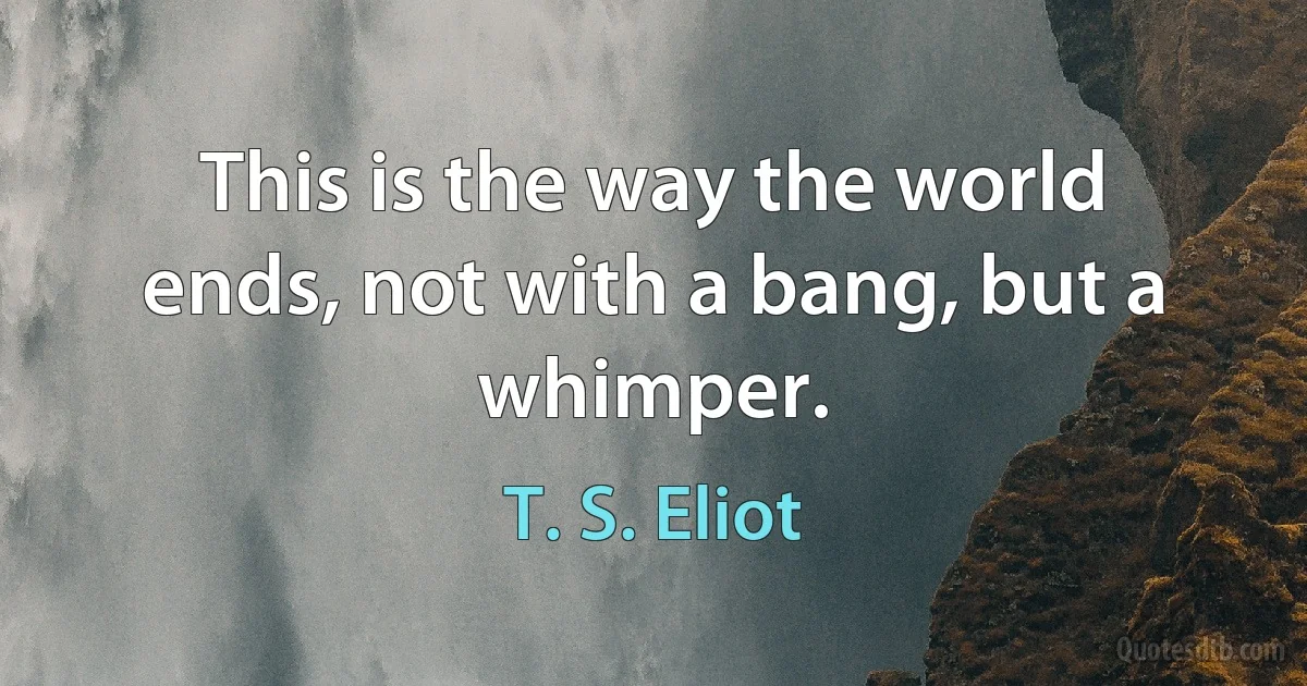 This is the way the world ends, not with a bang, but a whimper. (T. S. Eliot)