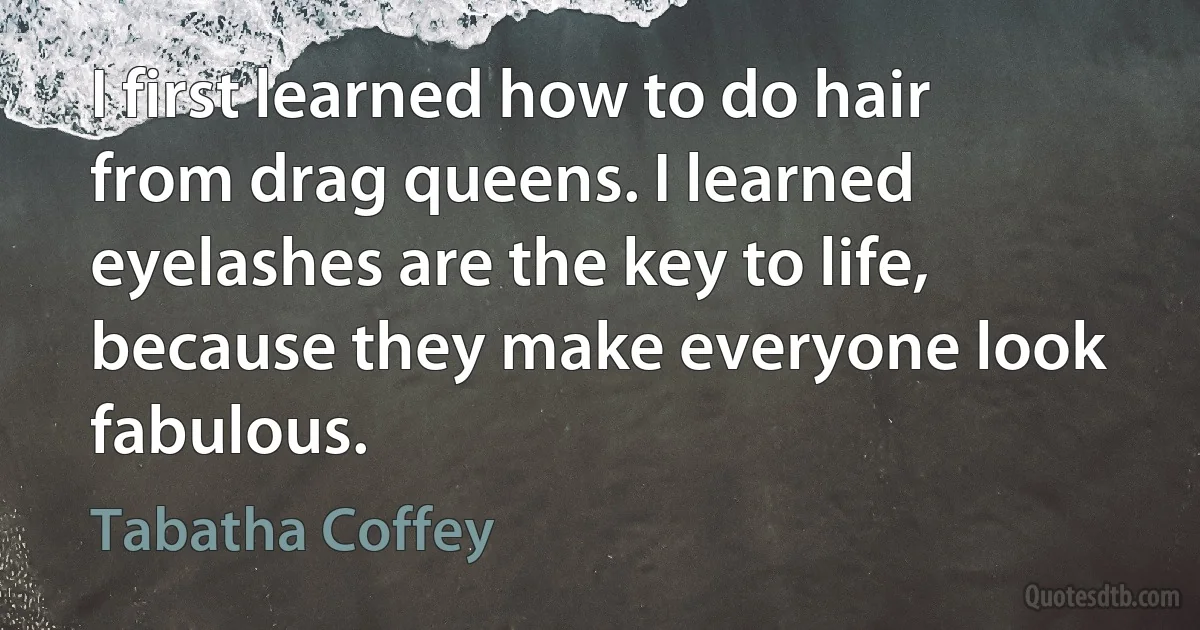 I first learned how to do hair from drag queens. I learned eyelashes are the key to life, because they make everyone look fabulous. (Tabatha Coffey)