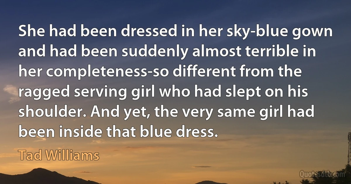 She had been dressed in her sky-blue gown and had been suddenly almost terrible in her completeness-so different from the ragged serving girl who had slept on his shoulder. And yet, the very same girl had been inside that blue dress. (Tad Williams)