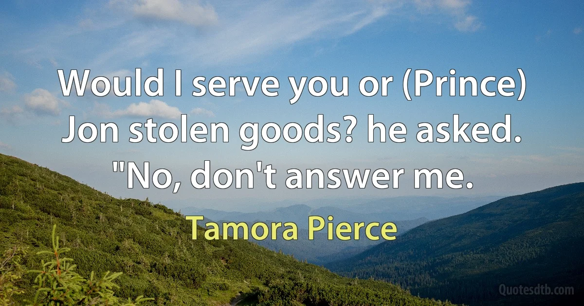 Would I serve you or (Prince) Jon stolen goods? he asked. "No, don't answer me. (Tamora Pierce)