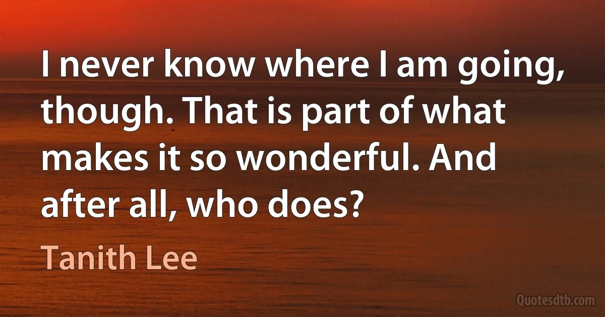 I never know where I am going, though. That is part of what makes it so wonderful. And after all, who does? (Tanith Lee)