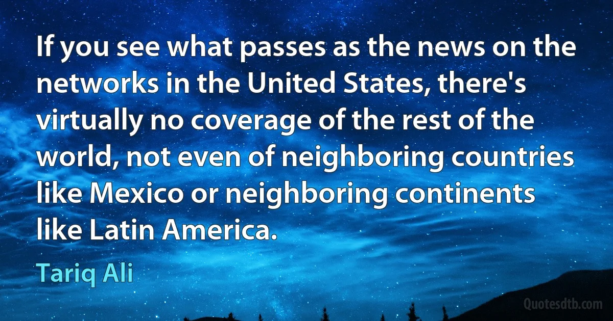 If you see what passes as the news on the networks in the United States, there's virtually no coverage of the rest of the world, not even of neighboring countries like Mexico or neighboring continents like Latin America. (Tariq Ali)