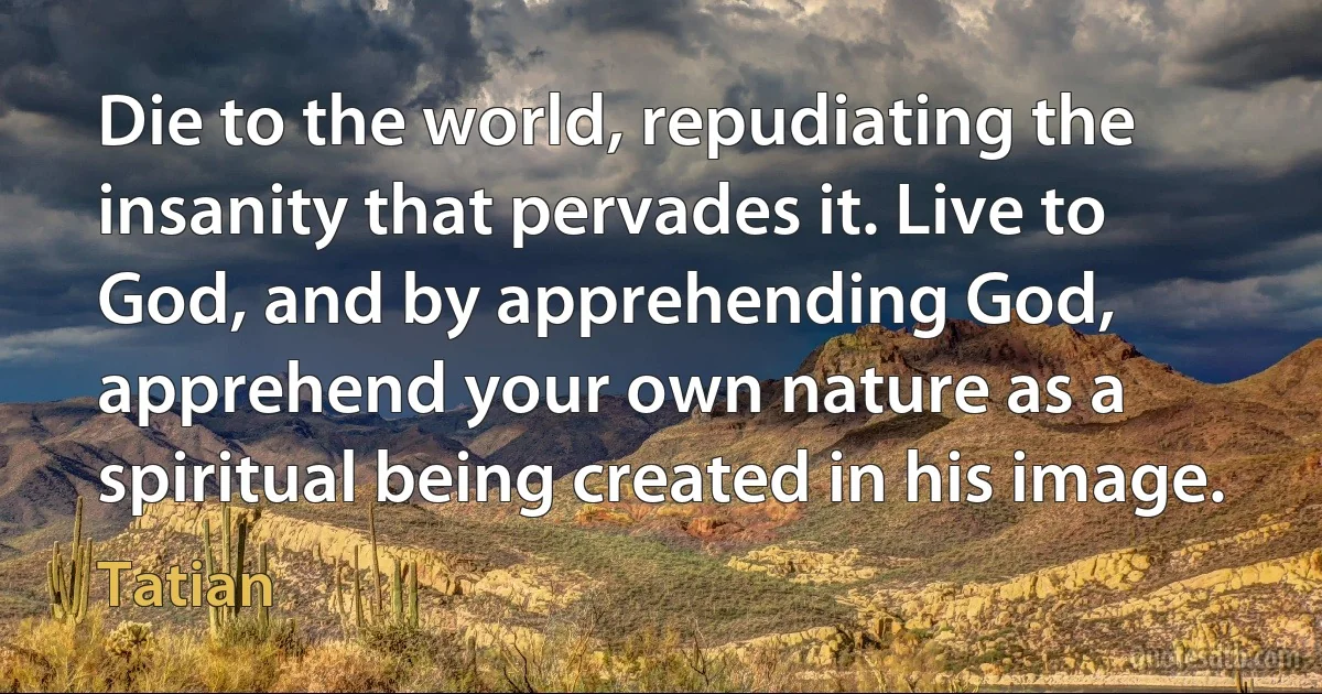 Die to the world, repudiating the insanity that pervades it. Live to God, and by apprehending God, apprehend your own nature as a spiritual being created in his image. (Tatian)