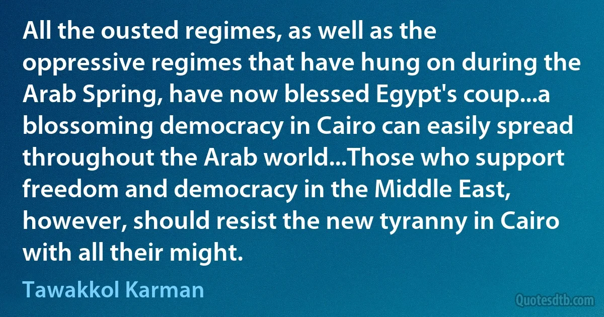 All the ousted regimes, as well as the oppressive regimes that have hung on during the Arab Spring, have now blessed Egypt's coup...a blossoming democracy in Cairo can easily spread throughout the Arab world...Those who support freedom and democracy in the Middle East, however, should resist the new tyranny in Cairo with all their might. (Tawakkol Karman)