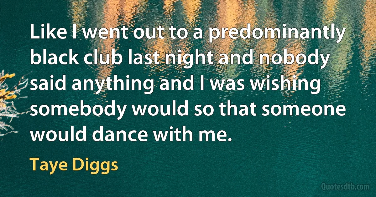 Like I went out to a predominantly black club last night and nobody said anything and I was wishing somebody would so that someone would dance with me. (Taye Diggs)