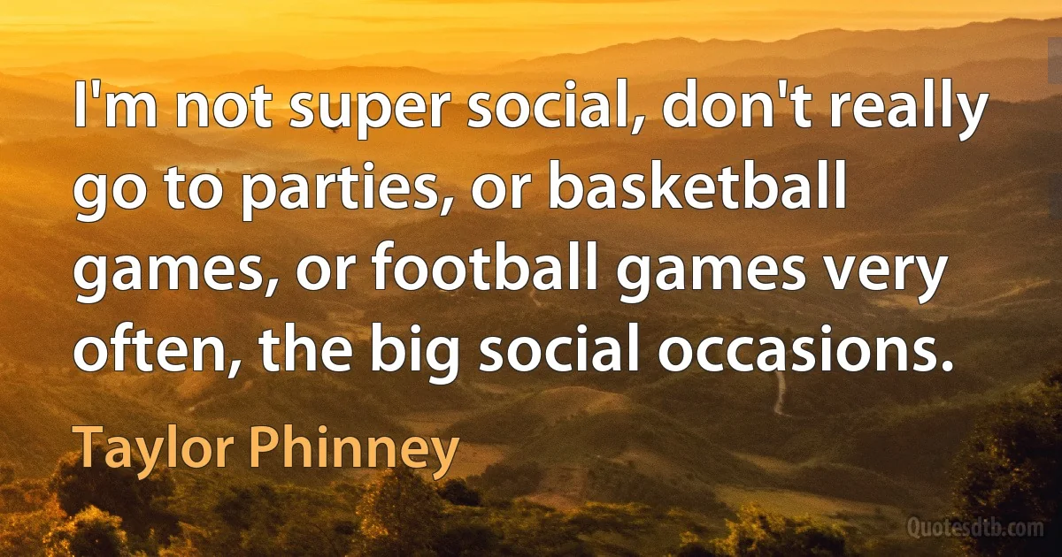 I'm not super social, don't really go to parties, or basketball games, or football games very often, the big social occasions. (Taylor Phinney)