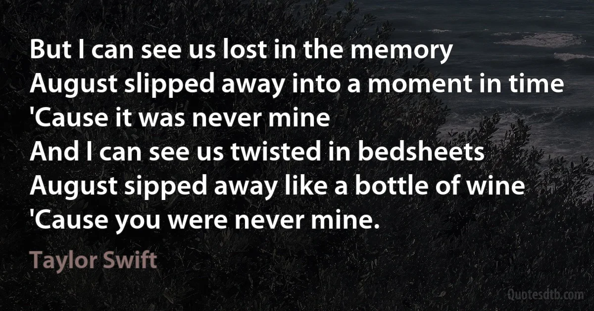 But I can see us lost in the memory
August slipped away into a moment in time
'Cause it was never mine
And I can see us twisted in bedsheets
August sipped away like a bottle of wine
'Cause you were never mine. (Taylor Swift)