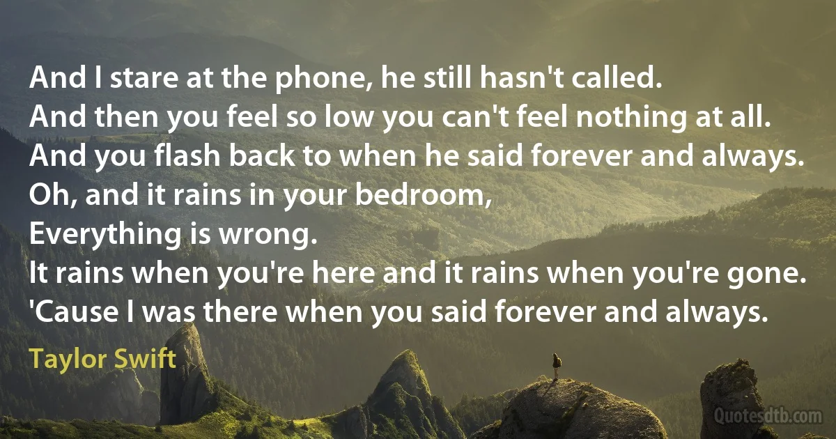 And I stare at the phone, he still hasn't called.
And then you feel so low you can't feel nothing at all.
And you flash back to when he said forever and always.
Oh, and it rains in your bedroom,
Everything is wrong.
It rains when you're here and it rains when you're gone.
'Cause I was there when you said forever and always. (Taylor Swift)