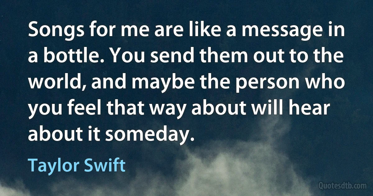 Songs for me are like a message in a bottle. You send them out to the world, and maybe the person who you feel that way about will hear about it someday. (Taylor Swift)