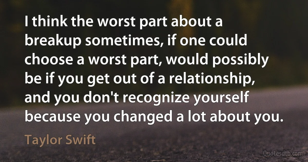 I think the worst part about a breakup sometimes, if one could choose a worst part, would possibly be if you get out of a relationship, and you don't recognize yourself because you changed a lot about you. (Taylor Swift)