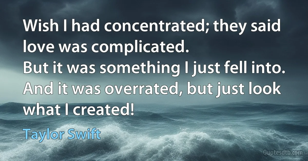 Wish I had concentrated; they said love was complicated.
But it was something I just fell into.
And it was overrated, but just look what I created! (Taylor Swift)