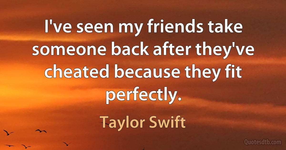 I've seen my friends take someone back after they've cheated because they fit perfectly. (Taylor Swift)