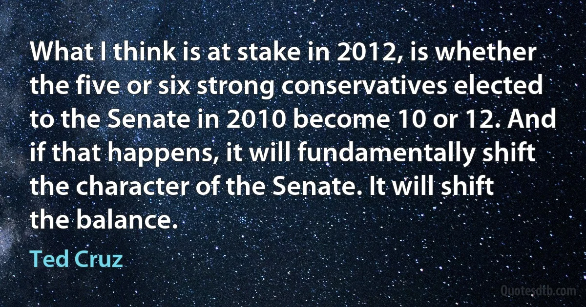 What I think is at stake in 2012, is whether the five or six strong conservatives elected to the Senate in 2010 become 10 or 12. And if that happens, it will fundamentally shift the character of the Senate. It will shift the balance. (Ted Cruz)