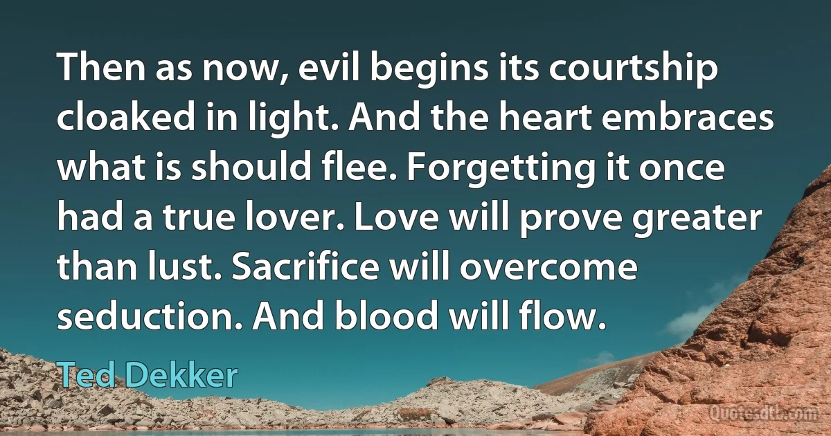 Then as now, evil begins its courtship cloaked in light. And the heart embraces what is should flee. Forgetting it once had a true lover. Love will prove greater than lust. Sacrifice will overcome seduction. And blood will flow. (Ted Dekker)