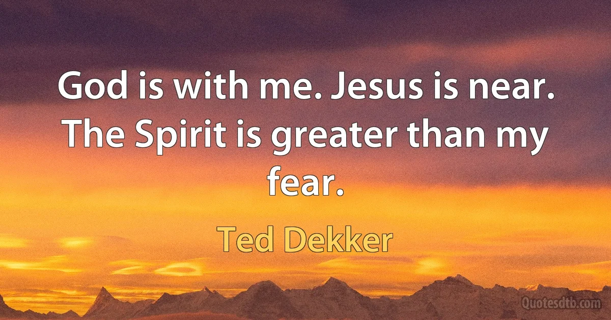 God is with me. Jesus is near. The Spirit is greater than my fear. (Ted Dekker)