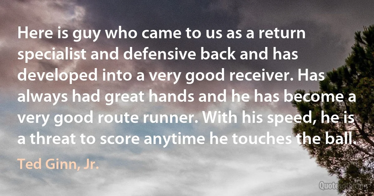 Here is guy who came to us as a return specialist and defensive back and has developed into a very good receiver. Has always had great hands and he has become a very good route runner. With his speed, he is a threat to score anytime he touches the ball. (Ted Ginn, Jr.)