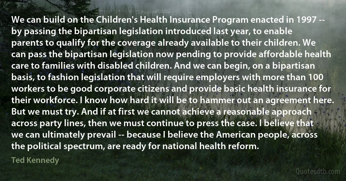 We can build on the Children's Health Insurance Program enacted in 1997 -- by passing the bipartisan legislation introduced last year, to enable parents to qualify for the coverage already available to their children. We can pass the bipartisan legislation now pending to provide affordable health care to families with disabled children. And we can begin, on a bipartisan basis, to fashion legislation that will require employers with more than 100 workers to be good corporate citizens and provide basic health insurance for their workforce. I know how hard it will be to hammer out an agreement here. But we must try. And if at first we cannot achieve a reasonable approach across party lines, then we must continue to press the case. I believe that we can ultimately prevail -- because I believe the American people, across the political spectrum, are ready for national health reform. (Ted Kennedy)