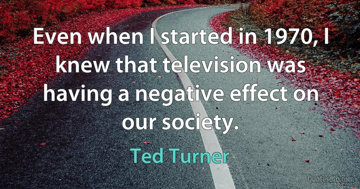 Even when I started in 1970, I knew that television was having a negative effect on our society. (Ted Turner)