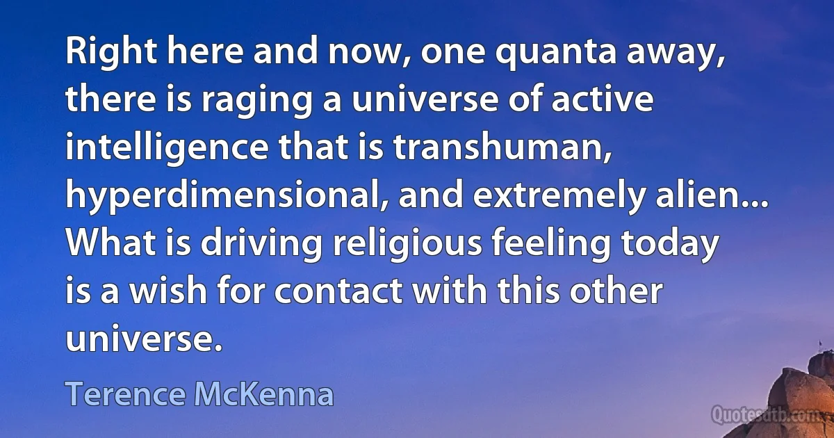 Right here and now, one quanta away, there is raging a universe of active intelligence that is transhuman, hyperdimensional, and extremely alien... What is driving religious feeling today is a wish for contact with this other universe. (Terence McKenna)