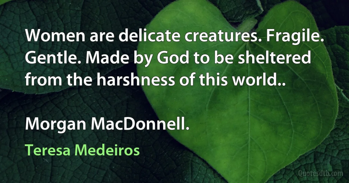 Women are delicate creatures. Fragile. Gentle. Made by God to be sheltered from the harshness of this world..

Morgan MacDonnell. (Teresa Medeiros)