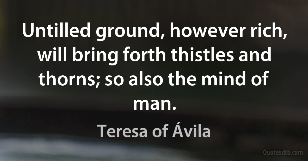 Untilled ground, however rich, will bring forth thistles and thorns; so also the mind of man. (Teresa of Ávila)