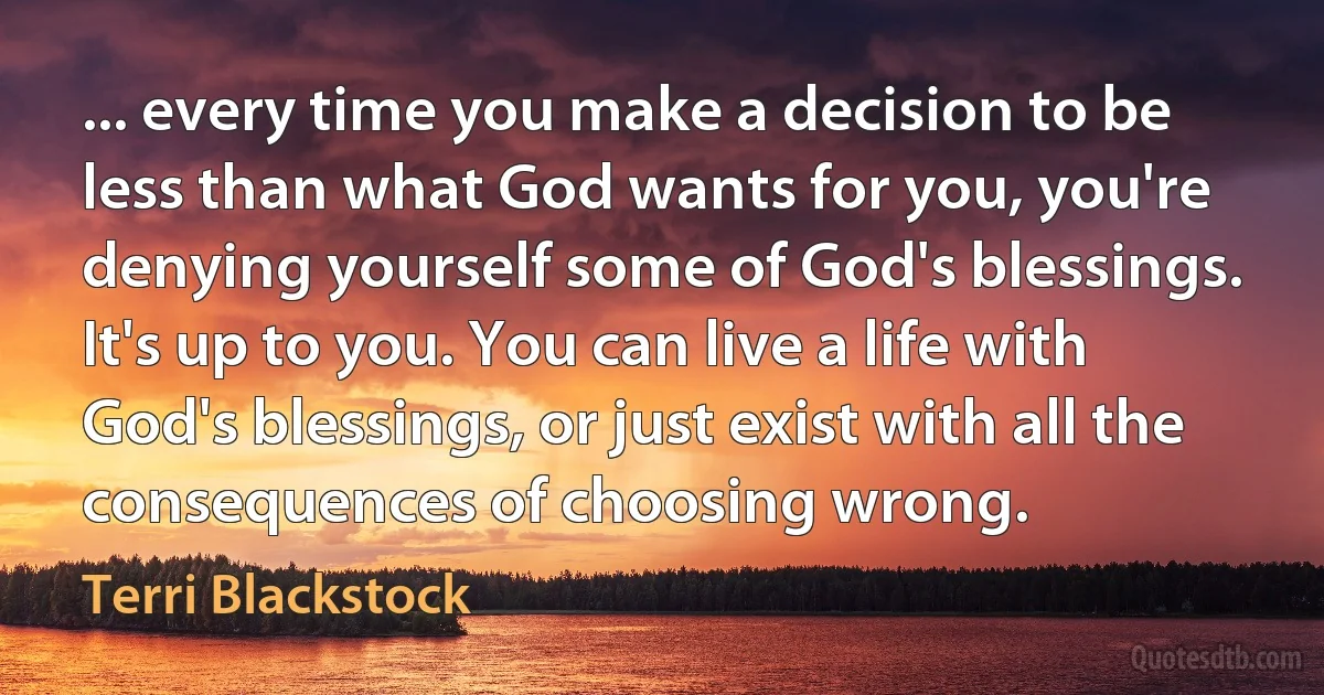 ... every time you make a decision to be less than what God wants for you, you're denying yourself some of God's blessings. It's up to you. You can live a life with God's blessings, or just exist with all the consequences of choosing wrong. (Terri Blackstock)