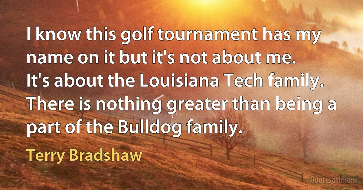 I know this golf tournament has my name on it but it's not about me. It's about the Louisiana Tech family. There is nothing greater than being a part of the Bulldog family. (Terry Bradshaw)