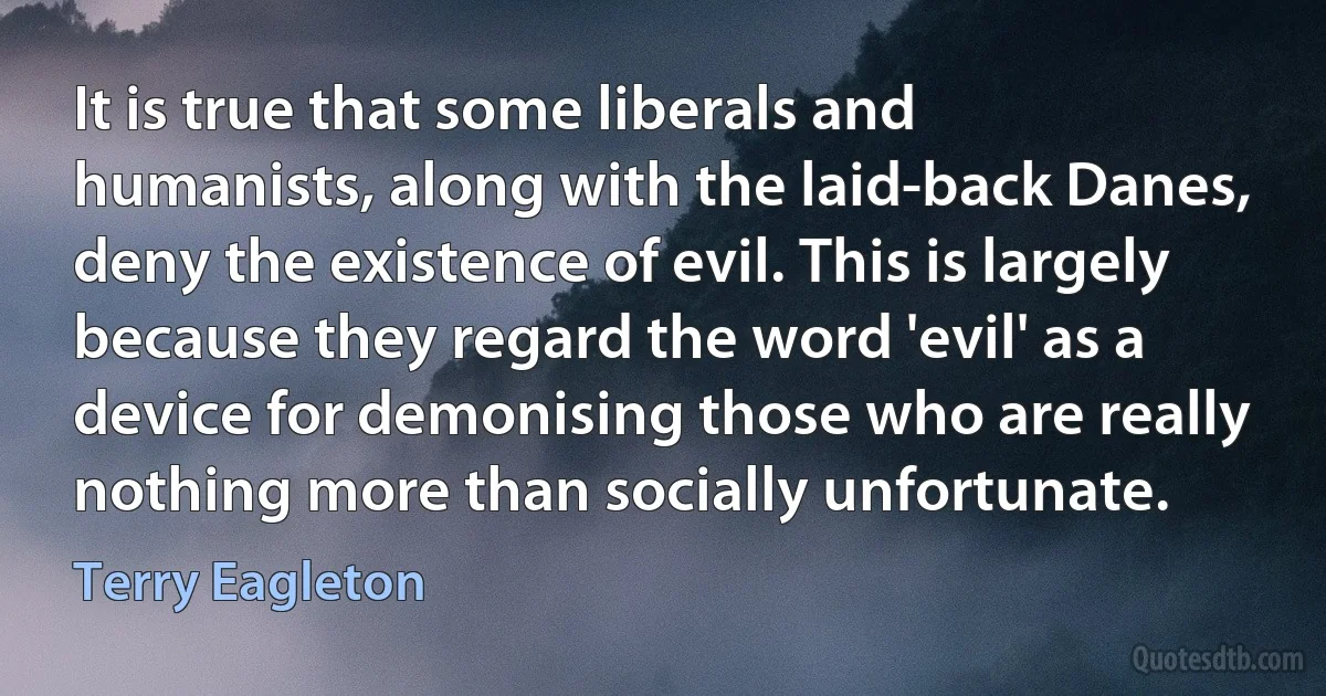 It is true that some liberals and humanists, along with the laid-back Danes, deny the existence of evil. This is largely because they regard the word 'evil' as a device for demonising those who are really nothing more than socially unfortunate. (Terry Eagleton)