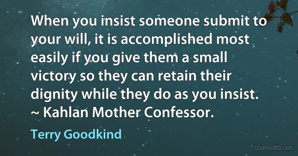 When you insist someone submit to your will, it is accomplished most easily if you give them a small victory so they can retain their dignity while they do as you insist. ~ Kahlan Mother Confessor. (Terry Goodkind)