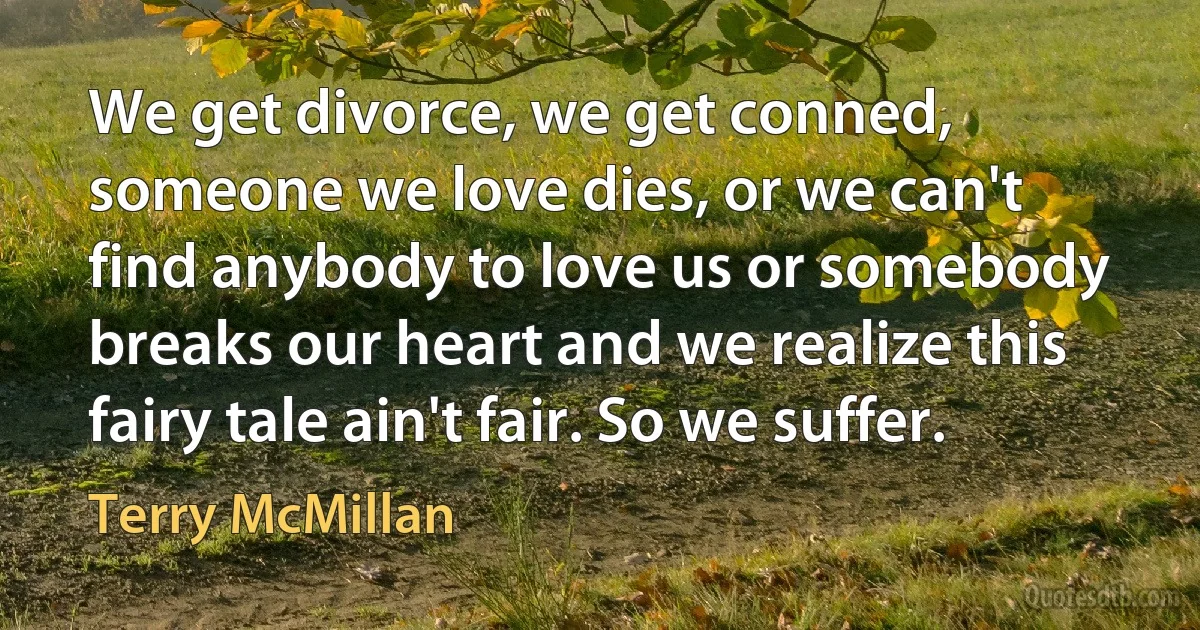 We get divorce, we get conned, someone we love dies, or we can't find anybody to love us or somebody breaks our heart and we realize this fairy tale ain't fair. So we suffer. (Terry McMillan)