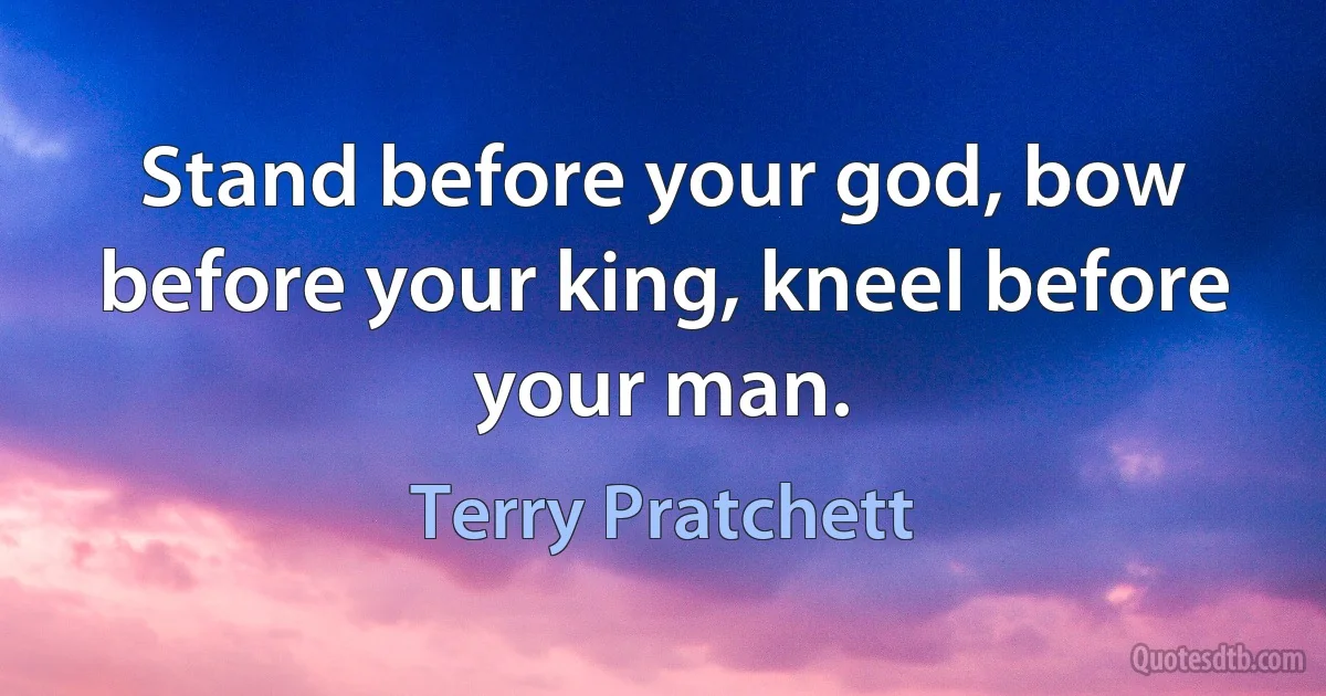 Stand before your god, bow before your king, kneel before your man. (Terry Pratchett)