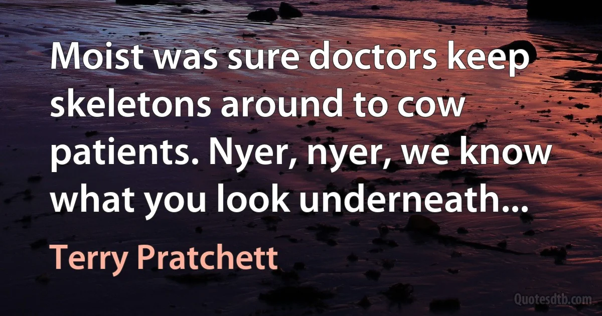 Moist was sure doctors keep skeletons around to cow patients. Nyer, nyer, we know what you look underneath... (Terry Pratchett)