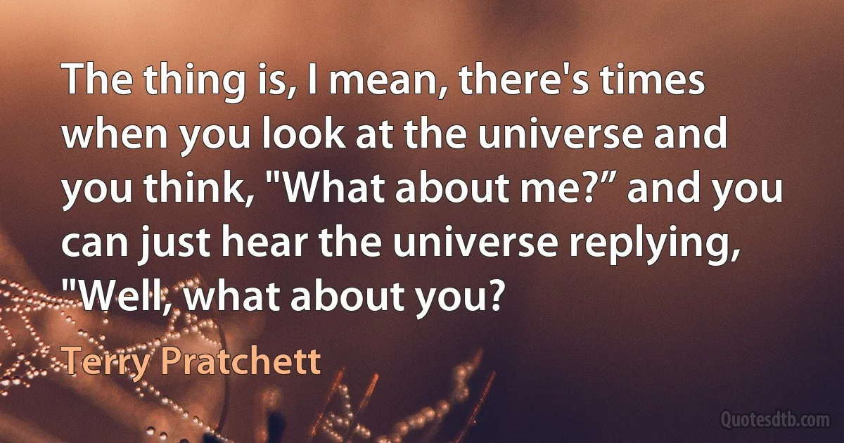 The thing is, I mean, there's times when you look at the universe and you think, "What about me?” and you can just hear the universe replying, "Well, what about you? (Terry Pratchett)