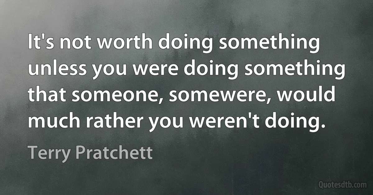 It's not worth doing something unless you were doing something that someone, somewere, would much rather you weren't doing. (Terry Pratchett)