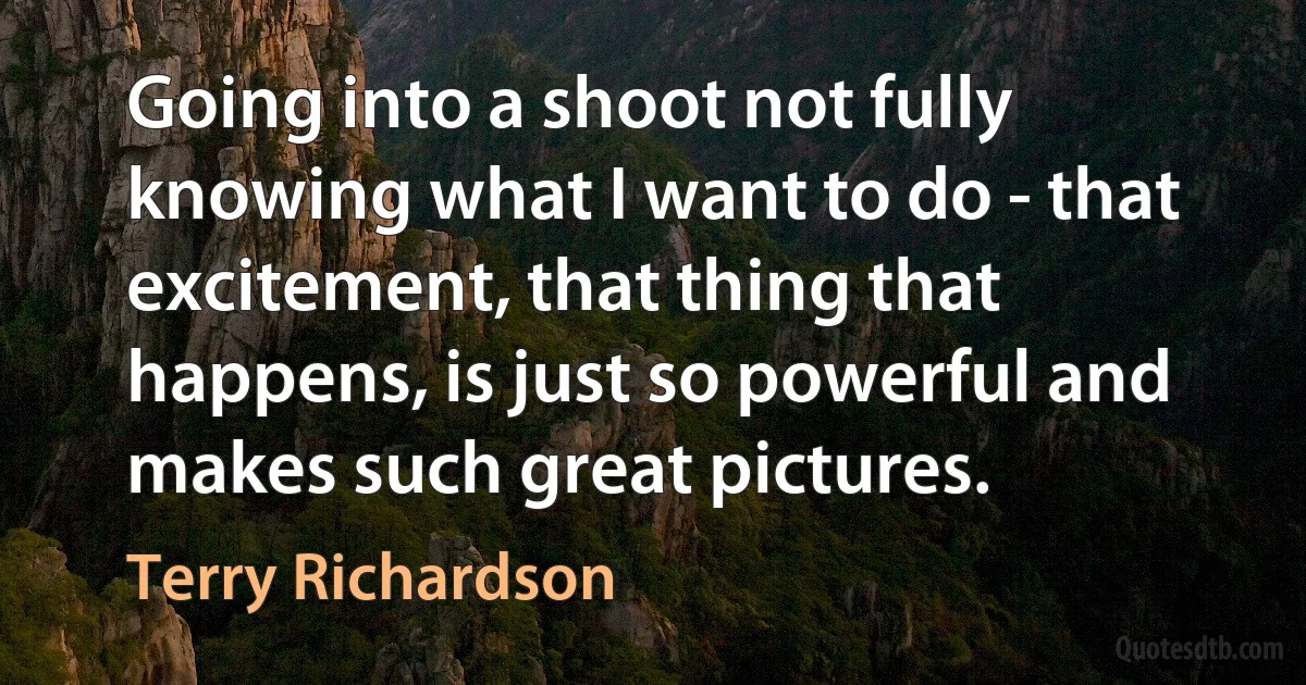 Going into a shoot not fully knowing what I want to do - that excitement, that thing that happens, is just so powerful and makes such great pictures. (Terry Richardson)