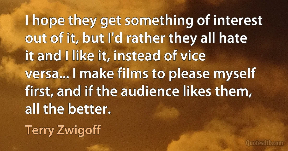 I hope they get something of interest out of it, but I'd rather they all hate it and I like it, instead of vice versa... I make films to please myself first, and if the audience likes them, all the better. (Terry Zwigoff)