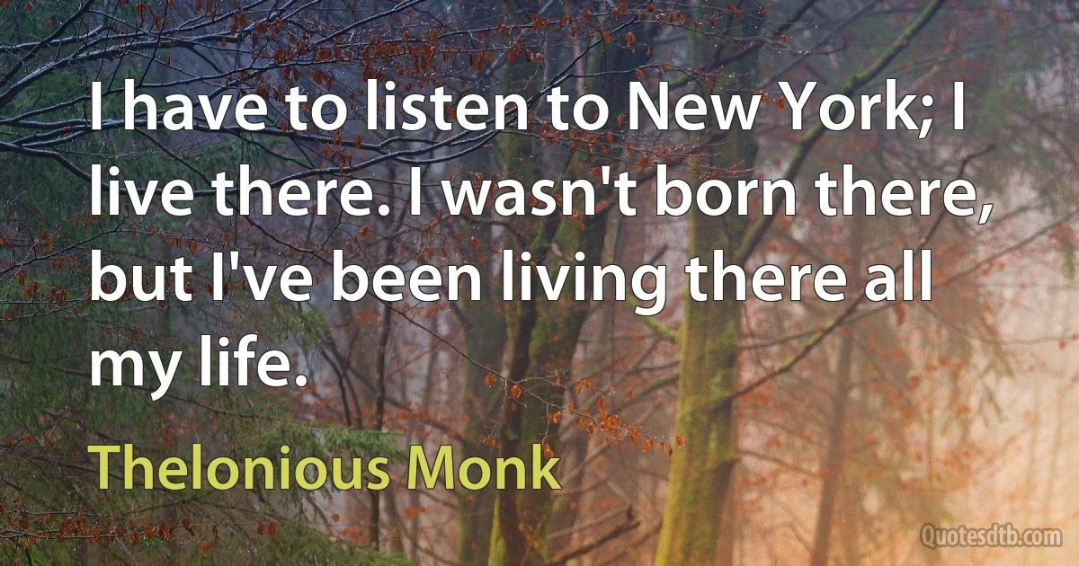 I have to listen to New York; I live there. I wasn't born there, but I've been living there all my life. (Thelonious Monk)