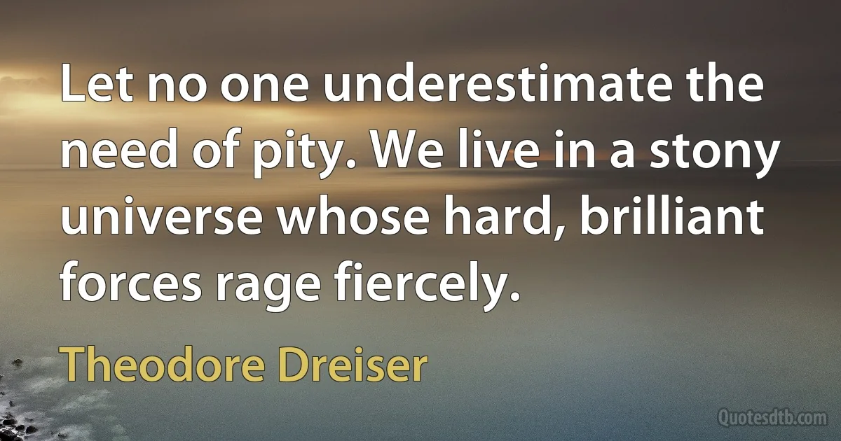 Let no one underestimate the need of pity. We live in a stony universe whose hard, brilliant forces rage fiercely. (Theodore Dreiser)