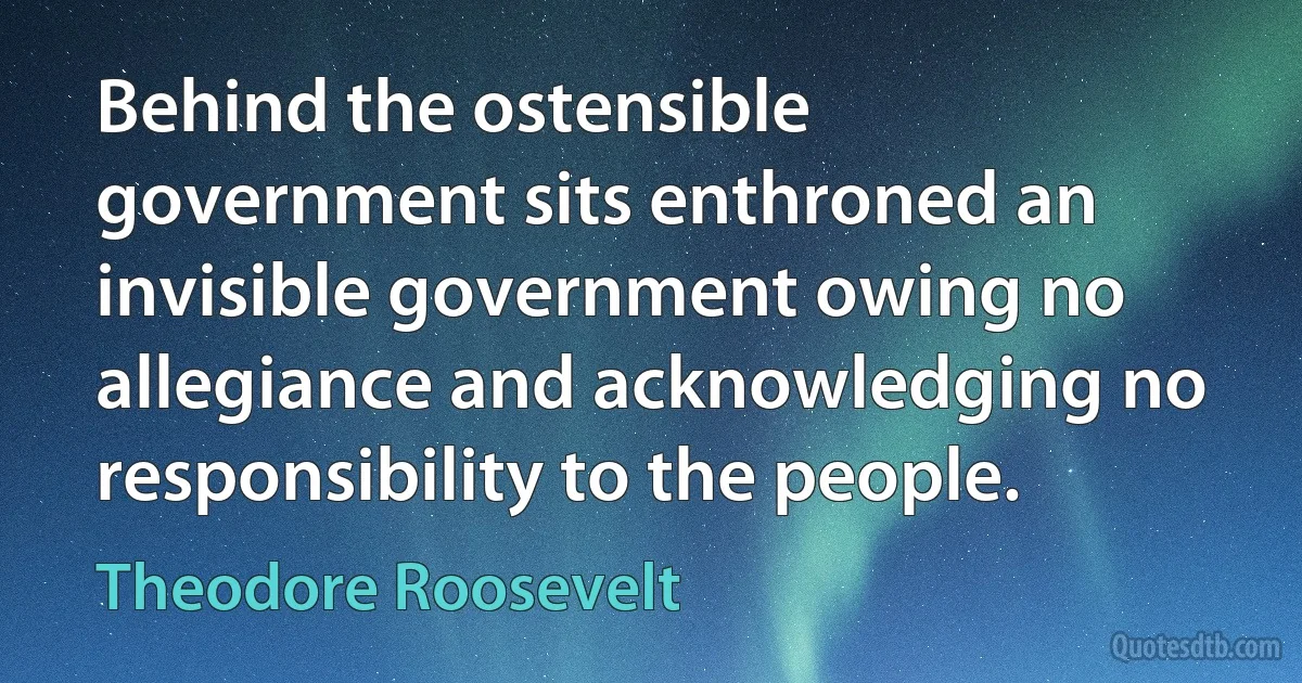 Behind the ostensible government sits enthroned an invisible government owing no allegiance and acknowledging no responsibility to the people. (Theodore Roosevelt)