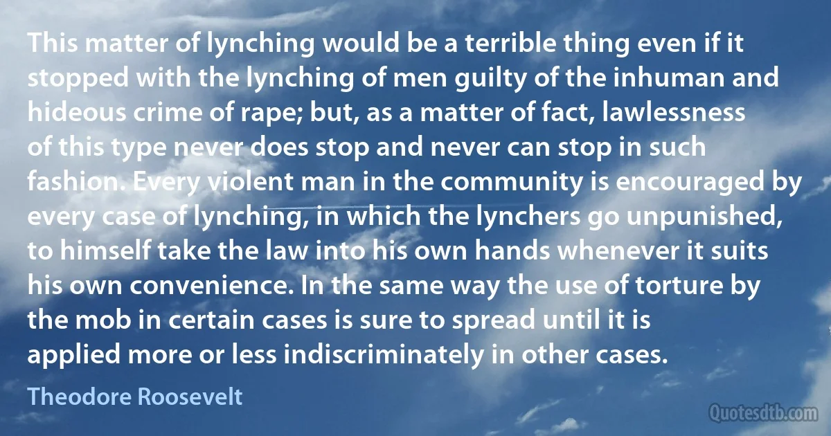 This matter of lynching would be a terrible thing even if it stopped with the lynching of men guilty of the inhuman and hideous crime of rape; but, as a matter of fact, lawlessness of this type never does stop and never can stop in such fashion. Every violent man in the community is encouraged by every case of lynching, in which the lynchers go unpunished, to himself take the law into his own hands whenever it suits his own convenience. In the same way the use of torture by the mob in certain cases is sure to spread until it is applied more or less indiscriminately in other cases. (Theodore Roosevelt)