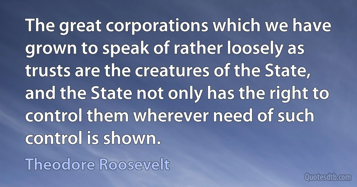 The great corporations which we have grown to speak of rather loosely as trusts are the creatures of the State, and the State not only has the right to control them wherever need of such control is shown. (Theodore Roosevelt)