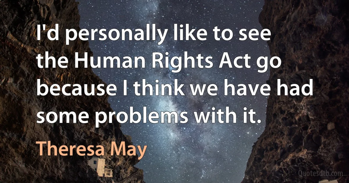 I'd personally like to see the Human Rights Act go because I think we have had some problems with it. (Theresa May)