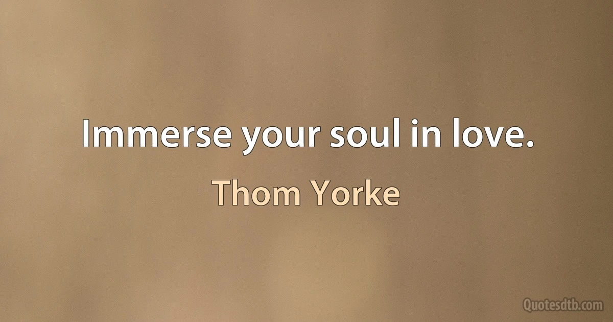 Immerse your soul in love. (Thom Yorke)