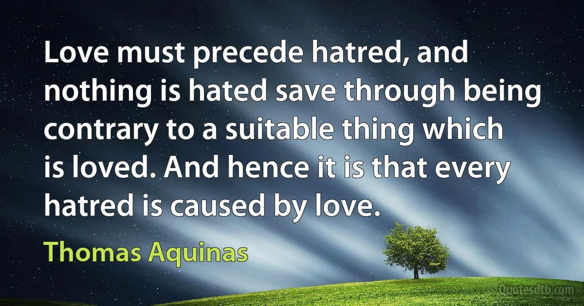 Love must precede hatred, and nothing is hated save through being contrary to a suitable thing which is loved. And hence it is that every hatred is caused by love. (Thomas Aquinas)